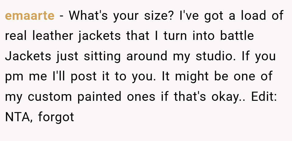 emaarte − What's your size? I've got a load of real leather jackets that I turn into battle Jackets just sitting around my studio. If you pm me I'll post it to you. It might be one of my custom painted ones if that's okay.. Edit: NTA, forgot