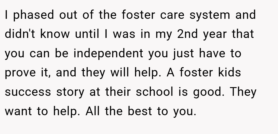 I phased out of the foster care system and didn't know until I was in my 2nd year that you can be independent you just have to prove it, and they will help. A foster kids success story at their school is good. They want to help. All the best to you.