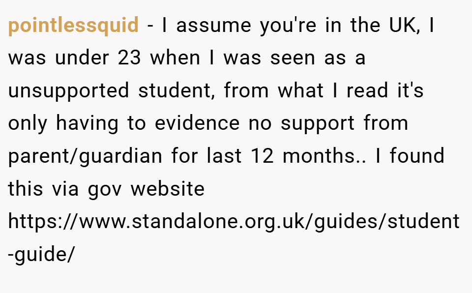 pointlessquid − I assume you're in the UK, I was under 23 when I was seen as a unsupported student, from what I read it's only having to evidence no support from parent/guardian for last 12 months.. I found this via gov website https://www.standalone.org.uk/guides/student-guide/