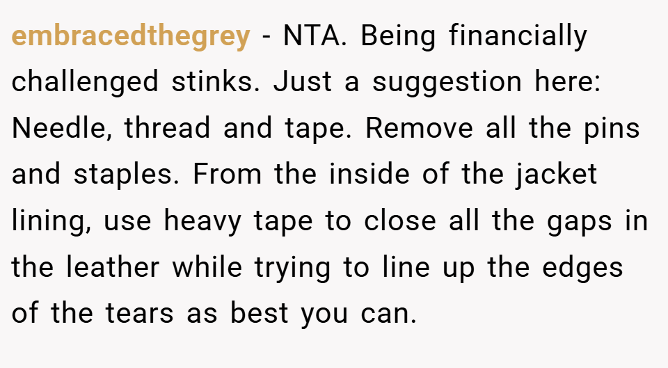embracedthegrey − NTA. Being financially challenged stinks. Just a suggestion here: Needle, thread and tape. Remove all the pins and staples. From the inside of the jacket lining, use heavy tape to close all the gaps in the leather while trying to line up the edges of the tears as best you can.