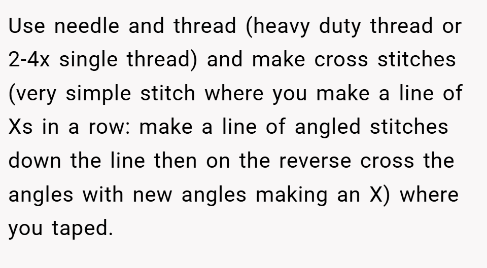 Use needle and thread (heavy duty thread or 2-4x single thread) and make cross stitches (very simple stitch where you make a line of Xs in a row: make a line of angled stitches down the line then on the reverse cross the angles with new angles making an X) where you taped.