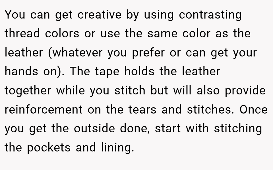 You can get creative by using contrasting thread colors or use the same color as the leather (whatever you prefer or can get your hands on). The tape holds the leather together while you stitch but will also provide reinforcement on the tears and stitches. Once you get the outside done, start with stitching the pockets and lining.