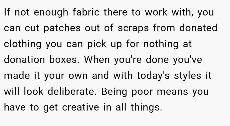 If not enough fabric there to work with, you can cut patches out of scraps from donated clothing you can pick up for nothing at donation boxes. When you're done you've made it your own and with today's styles it will look deliberate. Being poor means you have to get creative in all things.