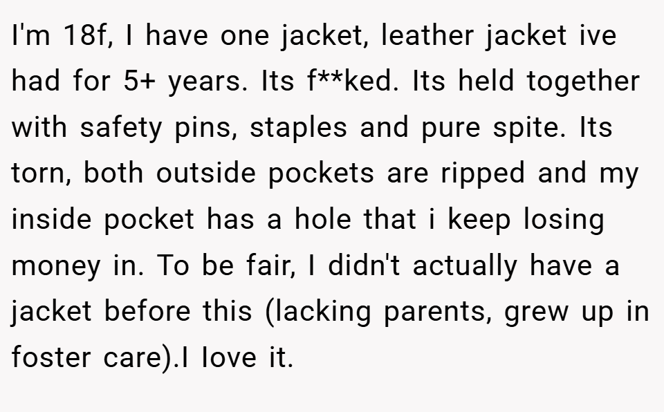 I'm 18f, I have one jacket, leather jacket ive had for 5+ years. Its f**ked. Its held together with safety pins, staples and pure spite. Its torn, both outside pockets are ripped and my inside pocket has a hole that i keep losing money in. To be fair, I didn't actually have a jacket before this (lacking parents, grew up in foster care).I Iove it.