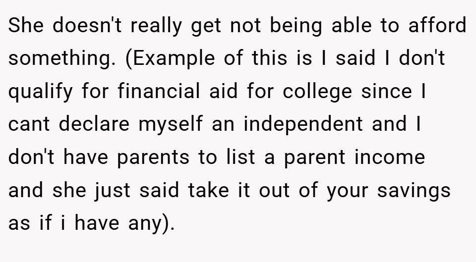 She doesn't really get not being able to afford something. (Example of this is I said I don't qualify for financial aid for college since I cant declare myself an independent and I don't have parents to list a parent income and she just said take it out of your savings as if i have any).