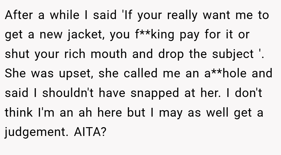 After a while I said 'If your really want me to get a new jacket, you f**king pay for it or shut your rich mouth and drop the subject '. She was upset, she called me an a**hole and said I shouldn't have snapped at her. I don't think I'm an ah here but I may as well get a judgement. AITA?