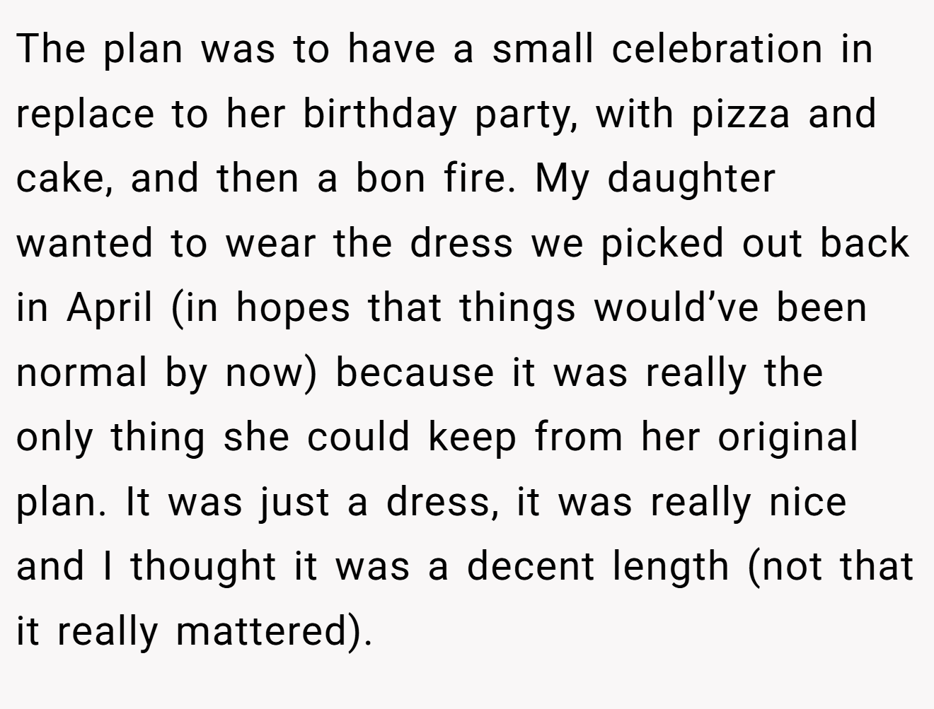 The plan was to have a small celebration in replace to her birthday party, with pizza and cake, and then a bon fire. My daughter wanted to wear the dress we picked out back in April (in hopes that things would’ve been normal by now) because it was really the only thing she could keep from her original plan. It was just a dress, it was really nice and I thought it was a decent length (not that it really mattered).