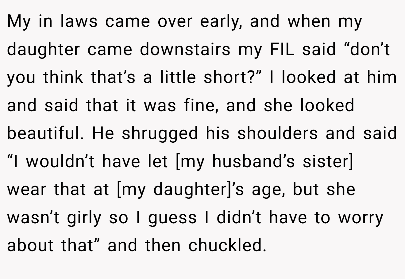 My in laws came over early, and when my daughter came downstairs my FIL said “don’t you think that’s a little short?” I looked at him and said that it was fine, and she looked beautiful. He shrugged his shoulders and said “I wouldn’t have let [my husband’s sister] wear that at [my daughter]’s age, but she wasn’t girly so I guess I didn’t have to worry about that” and then chuckled.