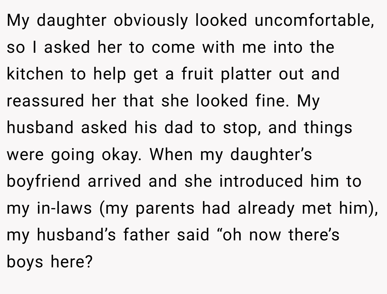 My daughter obviously looked uncomfortable, so I asked her to come with me into the kitchen to help get a fruit platter out and reassured her that she looked fine. My husband asked his dad to stop, and things were going okay. When my daughter’s boyfriend arrived and she introduced him to my in-laws (my parents had already met him), my husband’s father said “oh now there’s boys here?