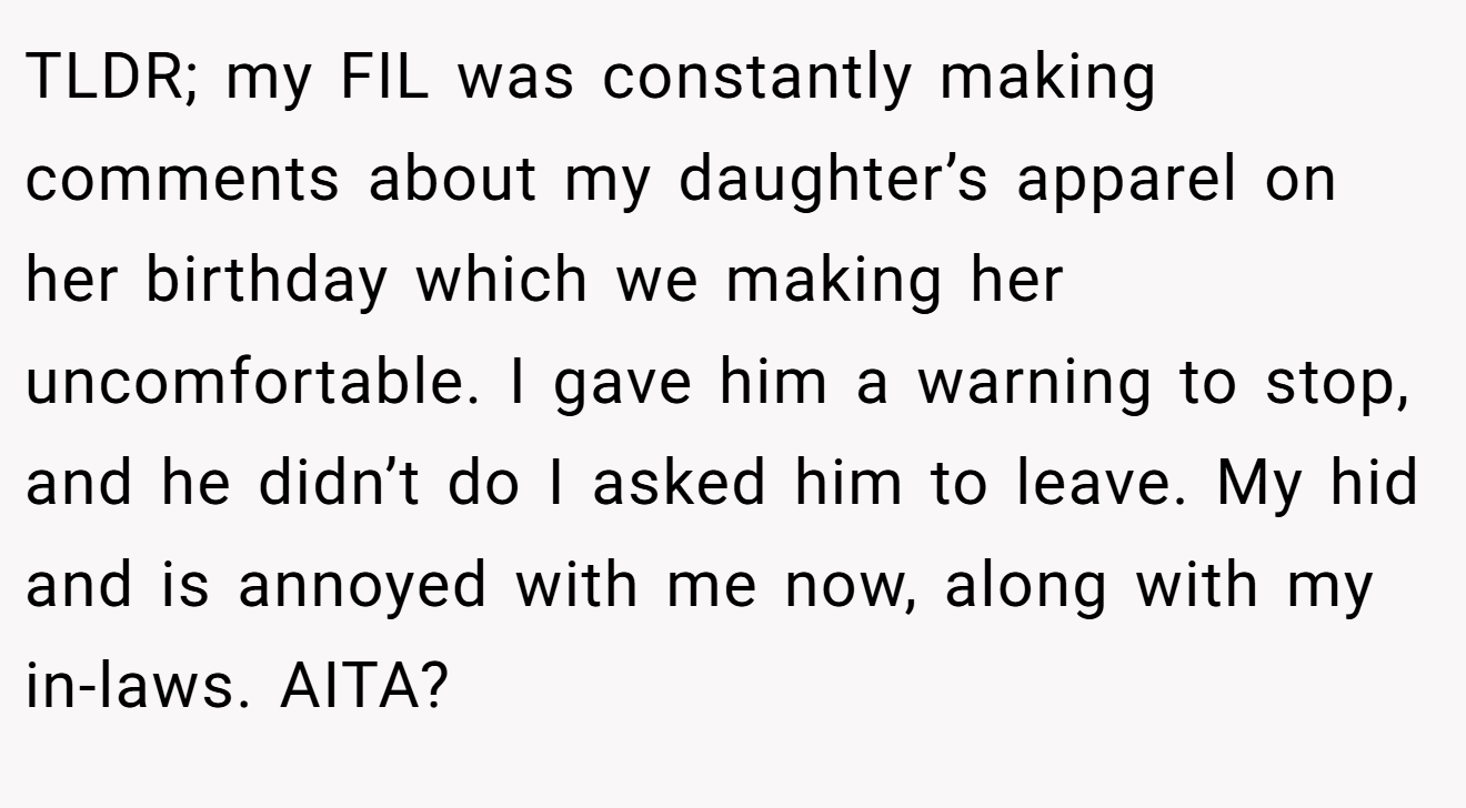 TLDR; my FIL was constantly making comments about my daughter’s apparel on her birthday which we making her uncomfortable. I gave him a warning to stop, and he didn’t do I asked him to leave. My hid and is annoyed with me now, along with my in-laws. AITA?