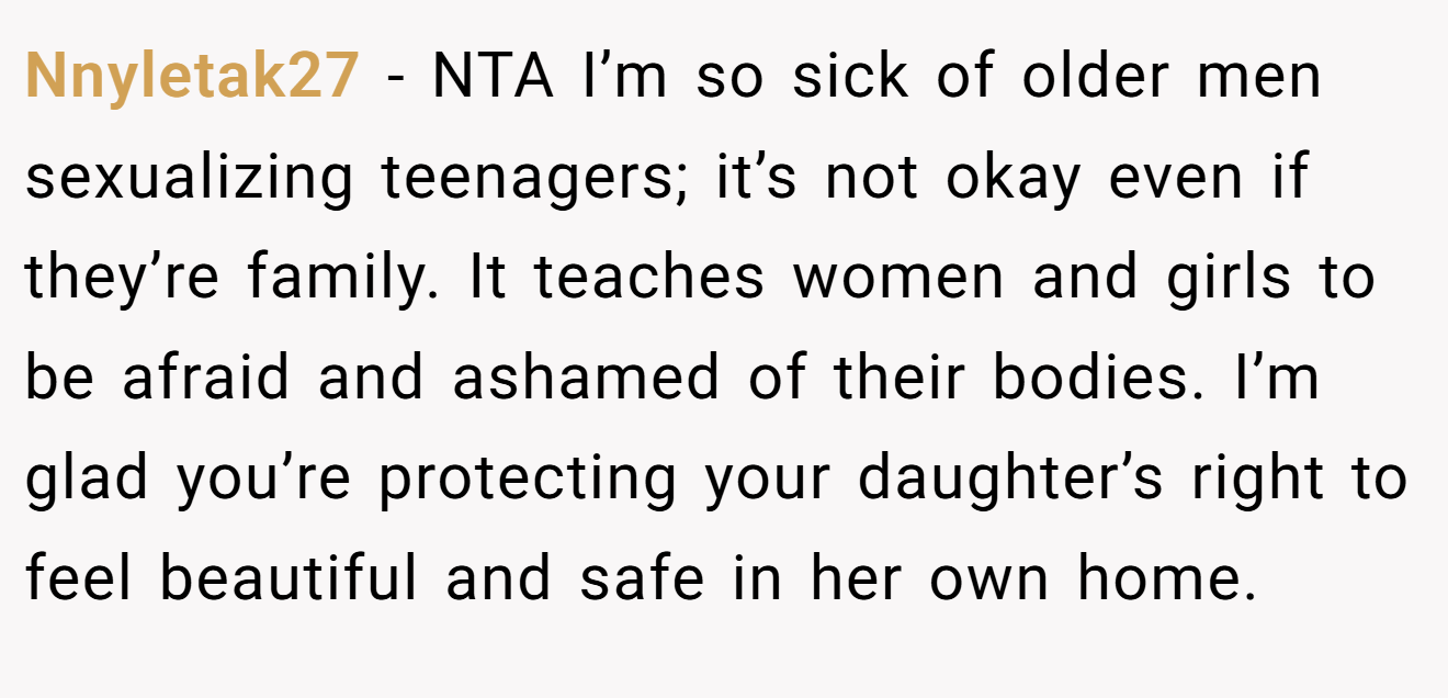 Nnyletak27 − NTA I’m so sick of older men sexualizing teenagers; it’s not okay even if they’re family. It teaches women and girls to be afraid and ashamed of their bodies. I’m glad you’re protecting your daughter’s right to feel beautiful and safe in her own home.