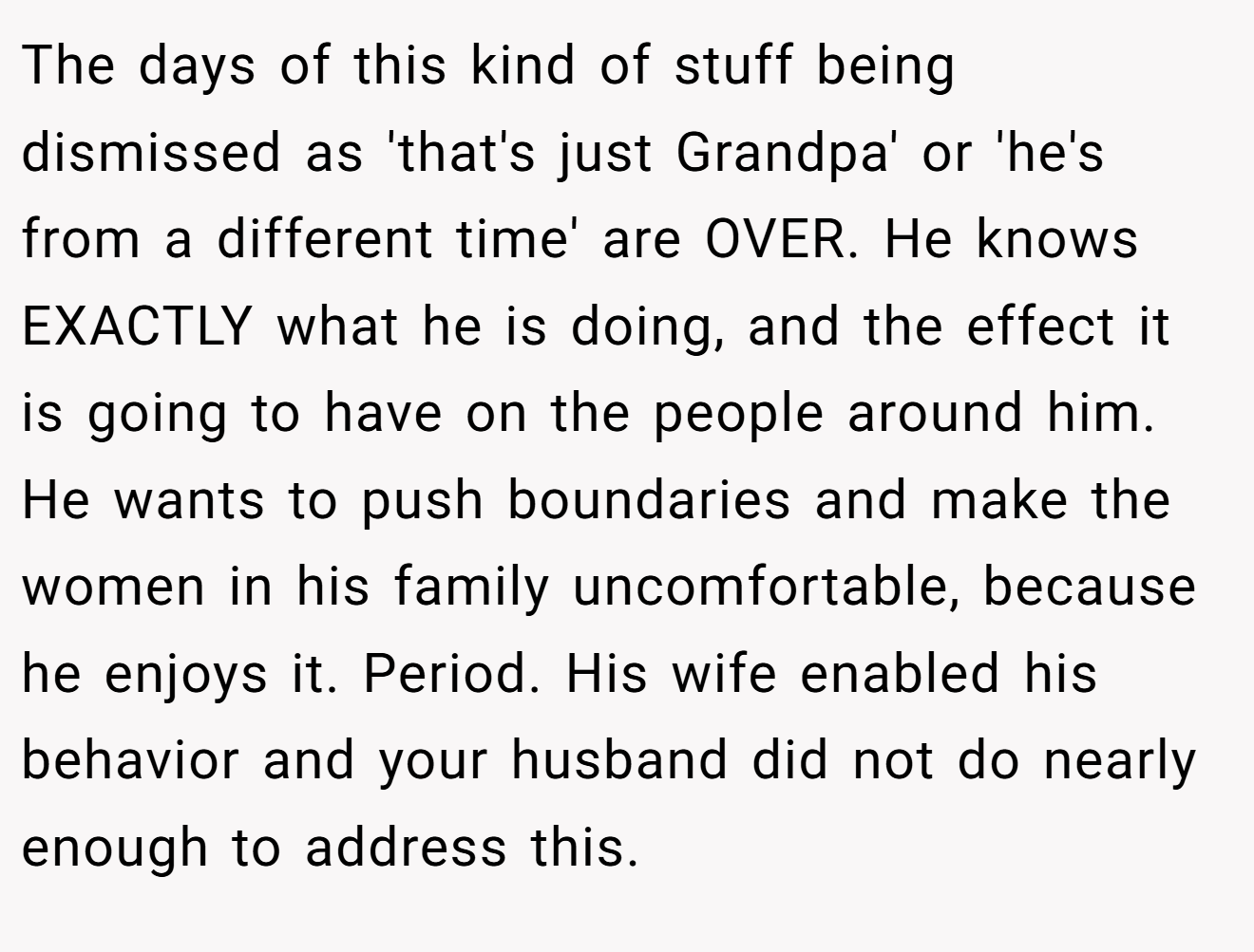 The days of this kind of stuff being dismissed as 'that's just Grandpa' or 'he's from a different time' are OVER. He knows EXACTLY what he is doing, and the effect it is going to have on the people around him. He wants to push boundaries and make the women in his family uncomfortable, because he enjoys it. Period. His wife enabled his behavior and your husband did not do nearly enough to address this.