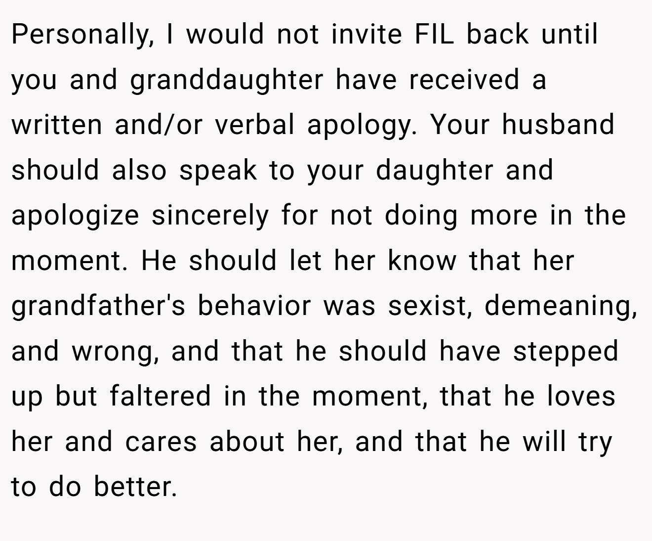 Personally, I would not invite FIL back until you and granddaughter have received a written and/or verbal apology. Your husband should also speak to your daughter and apologize sincerely for not doing more in the moment. He should let her know that her grandfather's behavior was sexist, demeaning, and wrong, and that he should have stepped up but faltered in the moment, that he loves her and cares about her, and that he will try to do better.