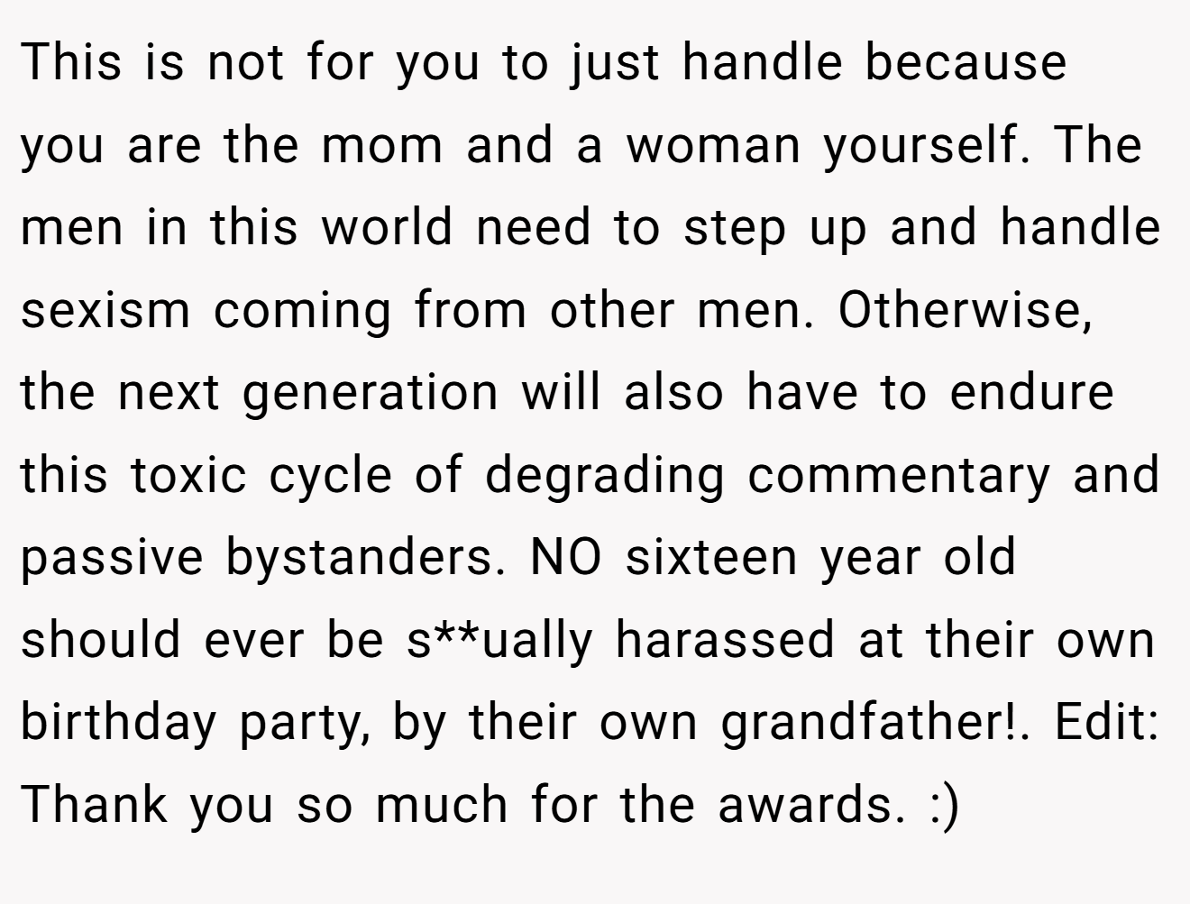 This is not for you to just handle because you are the mom and a woman yourself. The men in this world need to step up and handle sexism coming from other men. Otherwise, the next generation will also have to endure this toxic cycle of degrading commentary and passive bystanders. NO sixteen year old should ever be s**ually harassed at their own birthday party, by their own grandfather!. Edit: Thank you so much for the awards. :)