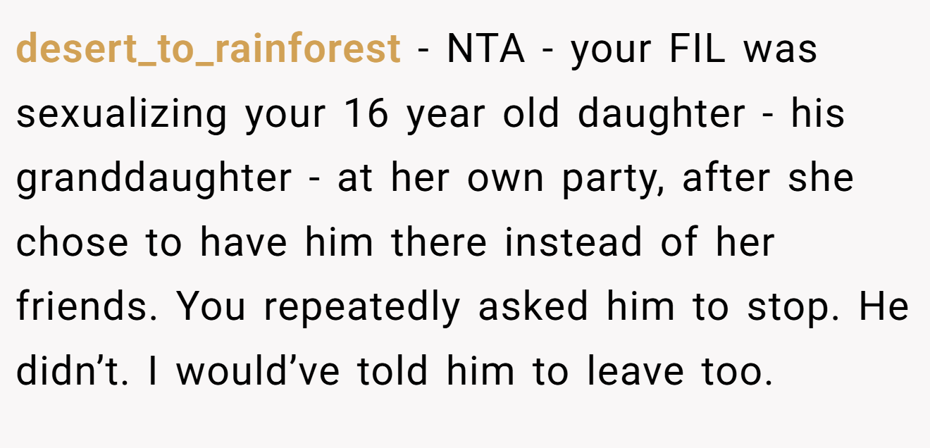 desert_to_rainforest − NTA - your FIL was sexualizing your 16 year old daughter - his granddaughter - at her own party, after she chose to have him there instead of her friends. You repeatedly asked him to stop. He didn’t. I would’ve told him to leave too.