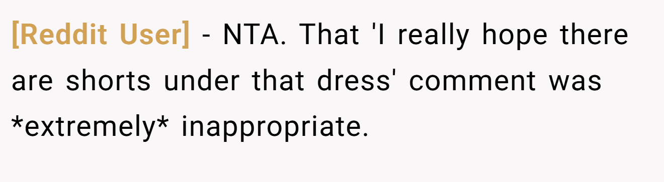 [Reddit User] − NTA. That 'I really hope there are shorts under that dress' comment was *extremely* inappropriate.