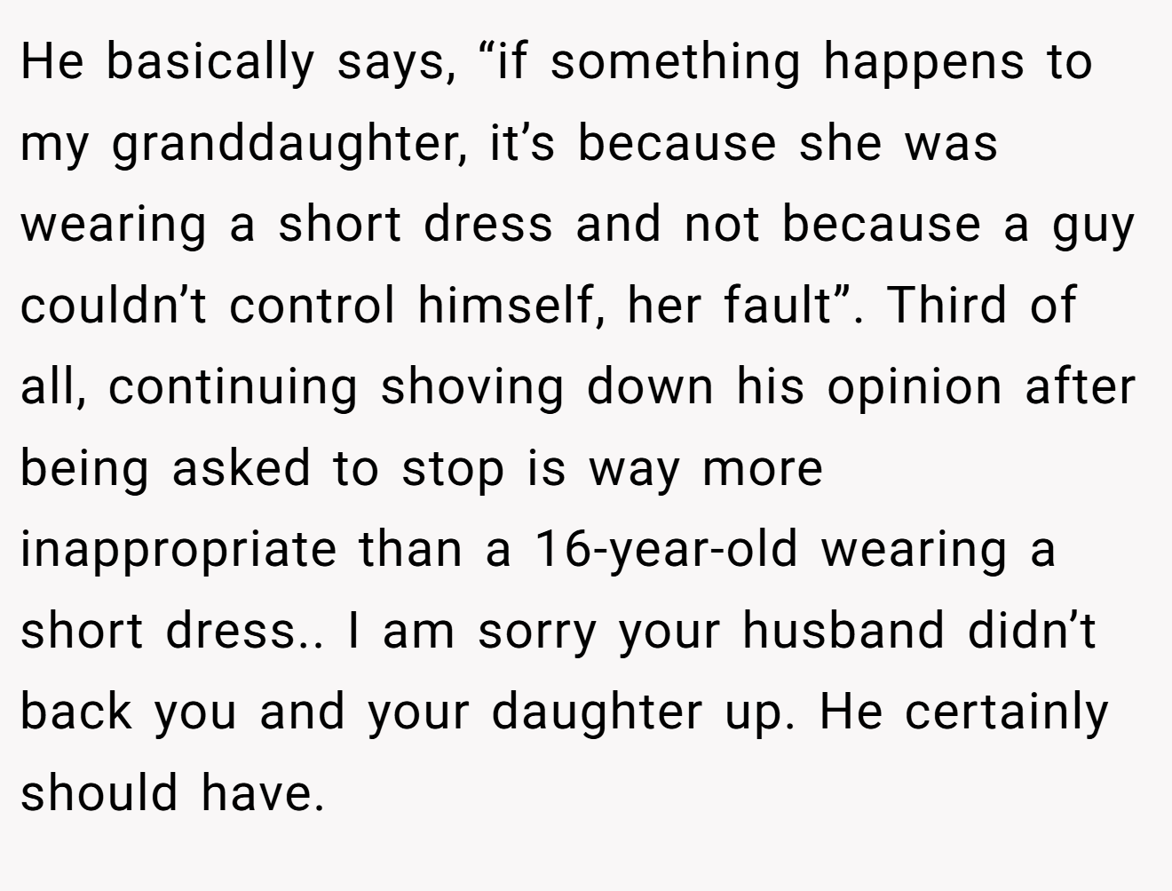 He basically says, “if something happens to my granddaughter, it’s because she was wearing a short dress and not because a guy couldn’t control himself, her fault”. Third of all, continuing shoving down his opinion after being asked to stop is way more inappropriate than a 16-year-old wearing a short dress.. I am sorry your husband didn’t back you and your daughter up. He certainly should have.