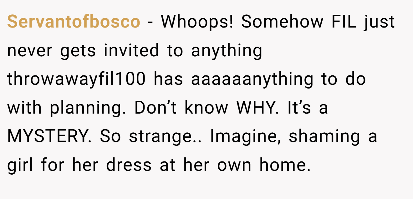Servantofbosco − Whoops! Somehow FIL just never gets invited to anything throwawayfil100 has aaaaaanything to do with planning. Don’t know WHY. It’s a MYSTERY. So strange.. Imagine, shaming a girl for her dress at her own home.