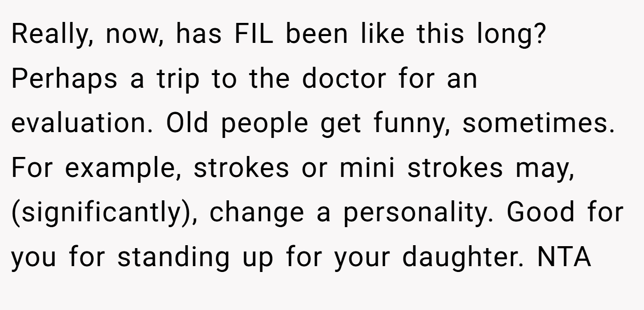 Really, now, has FIL been like this long? Perhaps a trip to the doctor for an evaluation. Old people get funny, sometimes. For example, strokes or mini strokes may, (significantly), change a personality. Good for you for standing up for your daughter. NTA