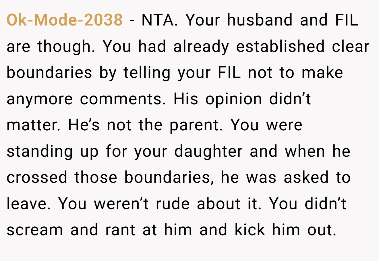 Ok-Mode-2038 − NTA. Your husband and FIL are though. You had already established clear boundaries by telling your FIL not to make anymore comments. His opinion didn’t matter. He’s not the parent. You were standing up for your daughter and when he crossed those boundaries, he was asked to leave. You weren’t rude about it. You didn’t scream and rant at him and kick him out.