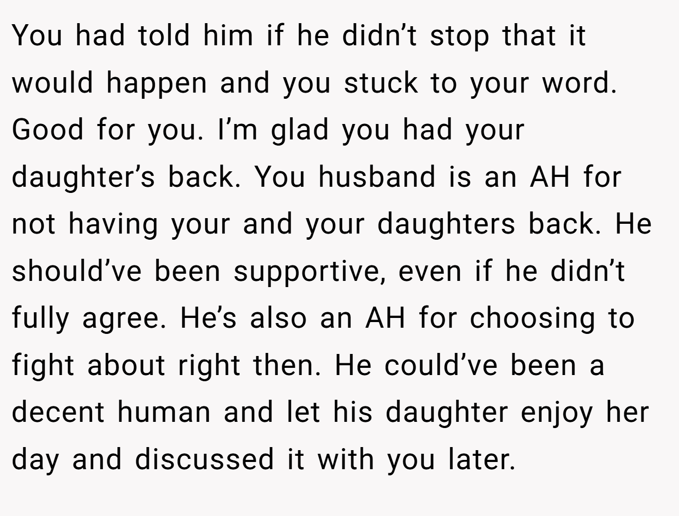 You had told him if he didn’t stop that it would happen and you stuck to your word. Good for you. I’m glad you had your daughter’s back. You husband is an AH for not having your and your daughters back. He should’ve been supportive, even if he didn’t fully agree. He’s also an AH for choosing to fight about right then. He could’ve been a decent human and let his daughter enjoy her day and discussed it with you later.