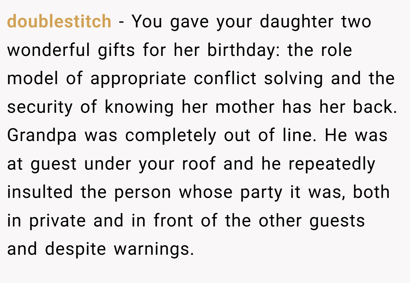doublestitch − You gave your daughter two wonderful gifts for her birthday: the role model of appropriate conflict solving and the security of knowing her mother has her back. Grandpa was completely out of line. He was at guest under your roof and he repeatedly insulted the person whose party it was, both in private and in front of the other guests and despite warnings.
