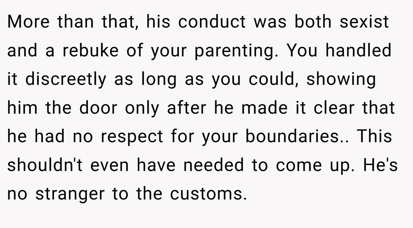 More than that, his conduct was both sexist and a rebuke of your parenting. You handled it discreetly as long as you could, showing him the door only after he made it clear that he had no respect for your boundaries.. This shouldn't even have needed to come up. He's no stranger to the customs.