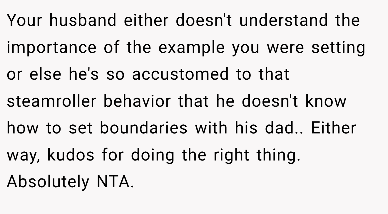 Your husband either doesn't understand the importance of the example you were setting or else he's so accustomed to that steamroller behavior that he doesn't know how to set boundaries with his dad.. Either way, kudos for doing the right thing. Absolutely NTA.