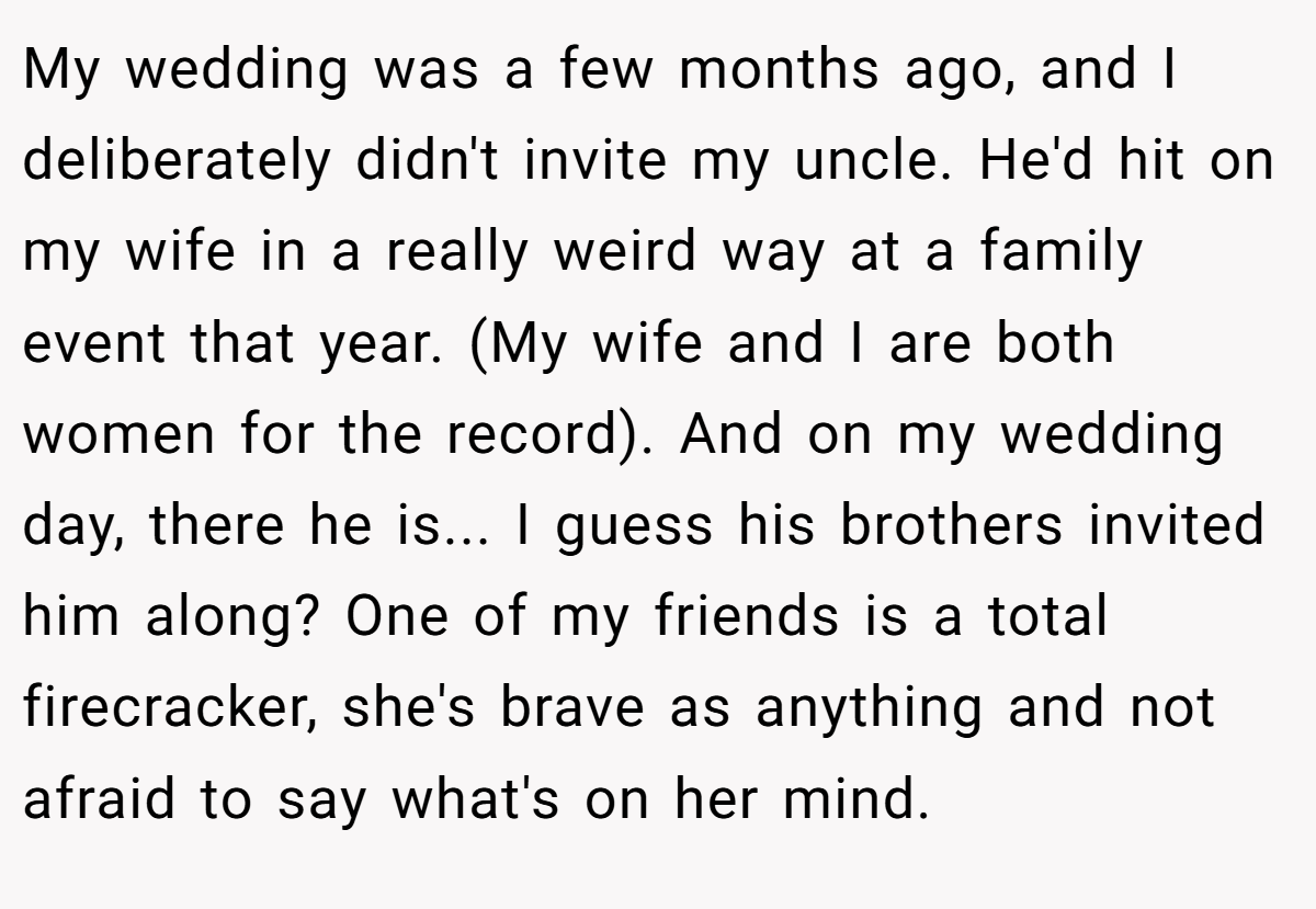 My wedding was a few months ago, and I deliberately didn't invite my uncle. He'd hit on my wife in a really weird way at a family event that year. (My wife and I are both women for the record). And on my wedding day, there he is... I guess his brothers invited him along? One of my friends is a total firecracker, she's brave as anything and not afraid to say what's on her mind.