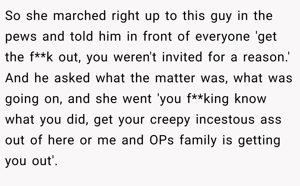 So she marched right up to this guy in the pews and told him in front of everyone 'get the f**k out, you weren't invited for a reason.' And he asked what the matter was, what was going on, and she went 'you f**king know what you did, get your creepy incestous ass out of here or me and OPs family is getting you out'.