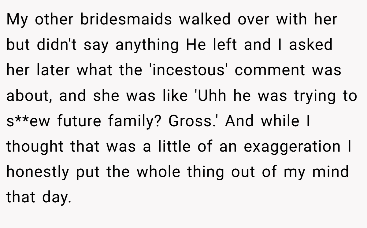 My other bridesmaids walked over with her but didn't say anything He left and I asked her later what the 'incestous' comment was about, and she was like 'Uhh he was trying to s**ew future family? Gross.' And while I thought that was a little of an exaggeration I honestly put the whole thing out of my mind that day.