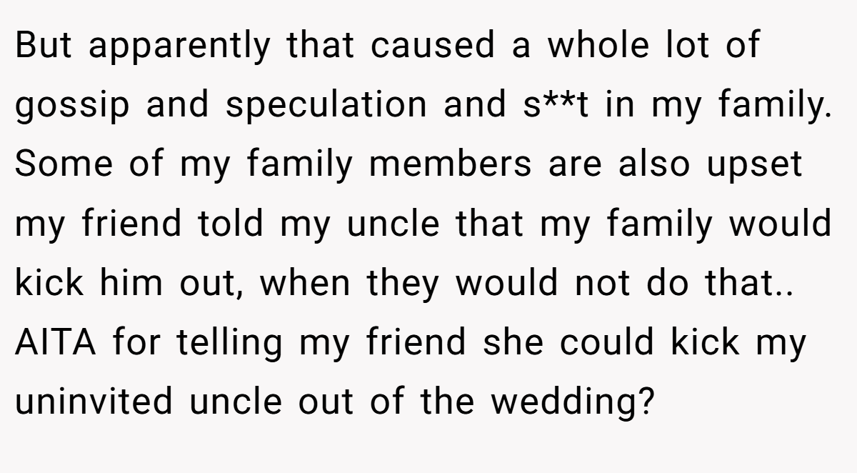 But apparently that caused a whole lot of gossip and speculation and s**t in my family. Some of my family members are also upset my friend told my uncle that my family would kick him out, when they would not do that.. AITA for telling my friend she could kick my uninvited uncle out of the wedding?
