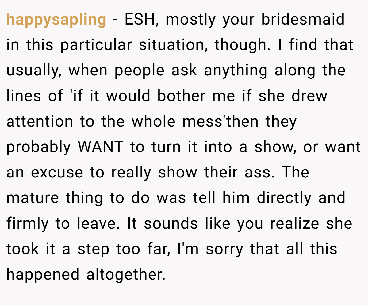 happysapling − ESH, mostly your bridesmaid in this particular situation, though. I find that usually, when people ask anything along the lines of 'if it would bother me if she drew attention to the whole mess'then they probably WANT to turn it into a show, or want an excuse to really show their ass. The mature thing to do was tell him directly and firmly to leave. It sounds like you realize she took it a step too far, I'm sorry that all this happened altogether.