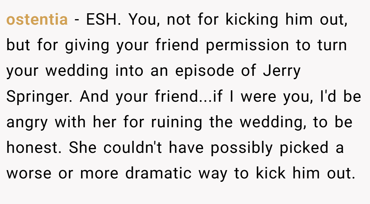 ostentia − ESH. You, not for kicking him out, but for giving your friend permission to turn your wedding into an episode of Jerry Springer. And your friend...if I were you, I'd be angry with her for ruining the wedding, to be honest. She couldn't have possibly picked a worse or more dramatic way to kick him out.
