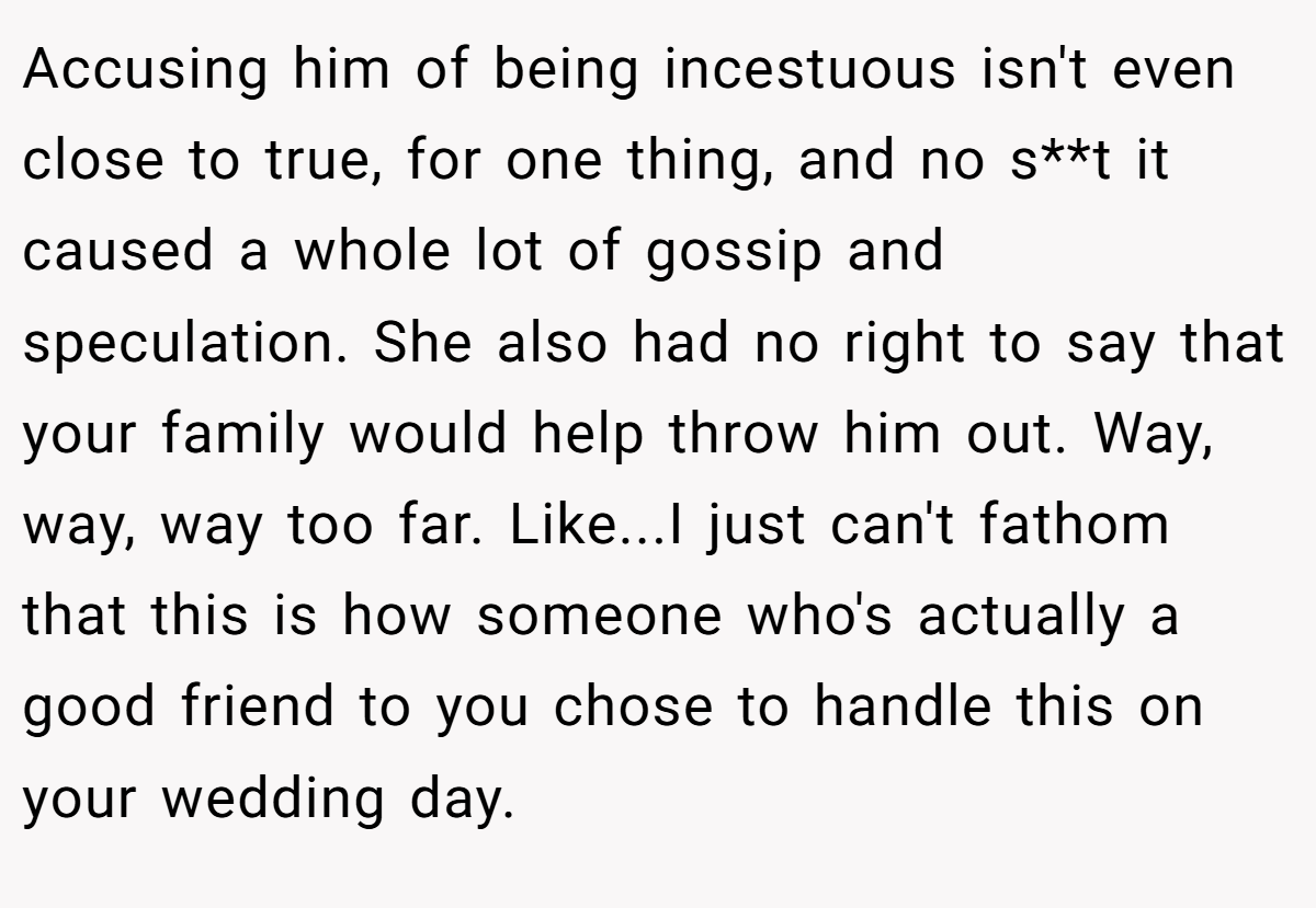 Accusing him of being incestuous isn't even close to true, for one thing, and no s**t it caused a whole lot of gossip and speculation. She also had no right to say that your family would help throw him out. Way, way, way too far. Like...I just can't fathom that this is how someone who's actually a good friend to you chose to handle this on your wedding day.