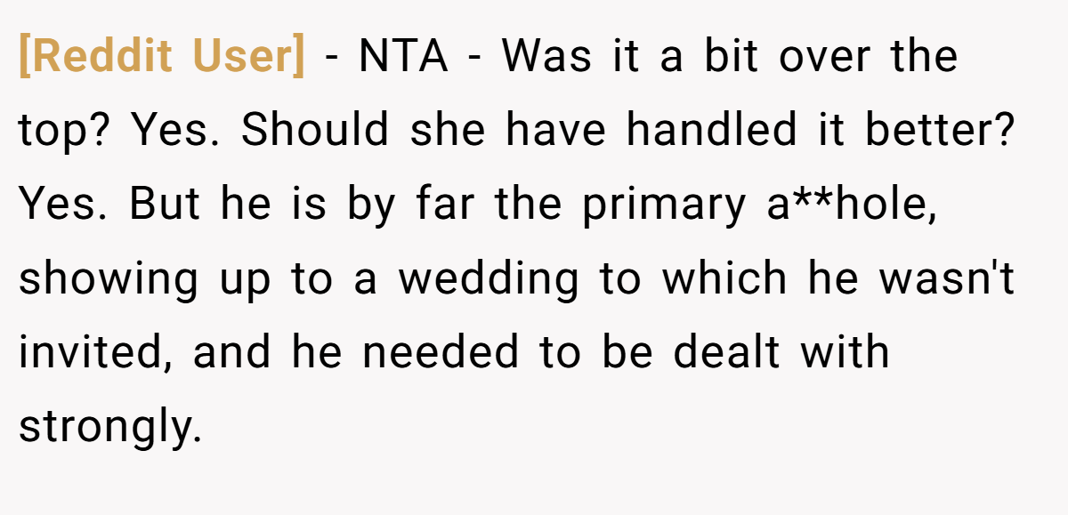 [Reddit User] − NTA - Was it a bit over the top? Yes. Should she have handled it better? Yes. But he is by far the primary a**hole, showing up to a wedding to which he wasn't invited, and he needed to be dealt with strongly.