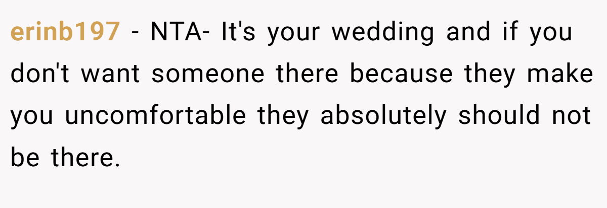 erinb197 − NTA- It's your wedding and if you don't want someone there because they make you uncomfortable they absolutely should not be there.