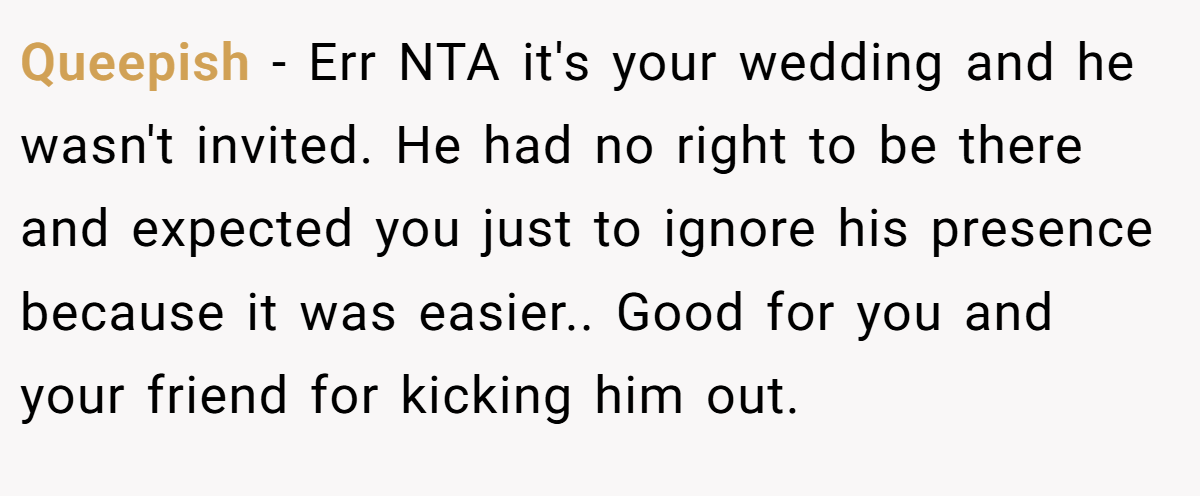 Queepish − Err NTA it's your wedding and he wasn't invited. He had no right to be there and expected you just to ignore his presence because it was easier.. Good for you and your friend for kicking him out.
