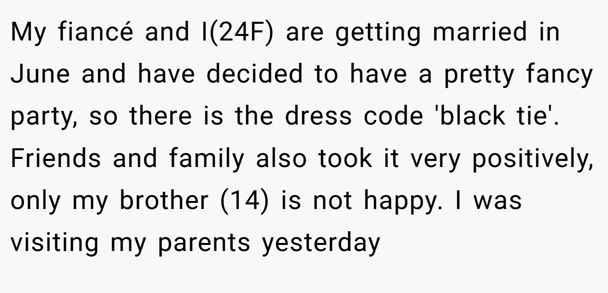 My fiancé and I(24F) are getting married in June and have decided to have a pretty fancy party, so there is the dress code 'black tie'. Friends and family also took it very positively, only my brother (14) is not happy. I was visiting my parents yesterday
