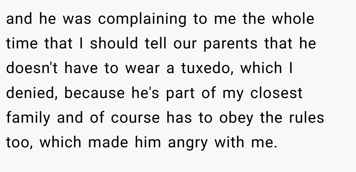 and he was complaining to me the whole time that I should tell our parents that he doesn't have to wear a tuxedo, which I denied, because he's part of my closest family and of course has to obey the rules too, which made him angry with me.
