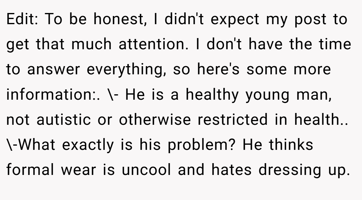 Edit: To be honest, I didn't expect my post to get that much attention. I don't have the time to answer everything, so here's some more information:. \- He is a healthy young man, not autistic or otherwise restricted in health.. \-What exactly is his problem? He thinks formal wear is uncool and hates dressing up.