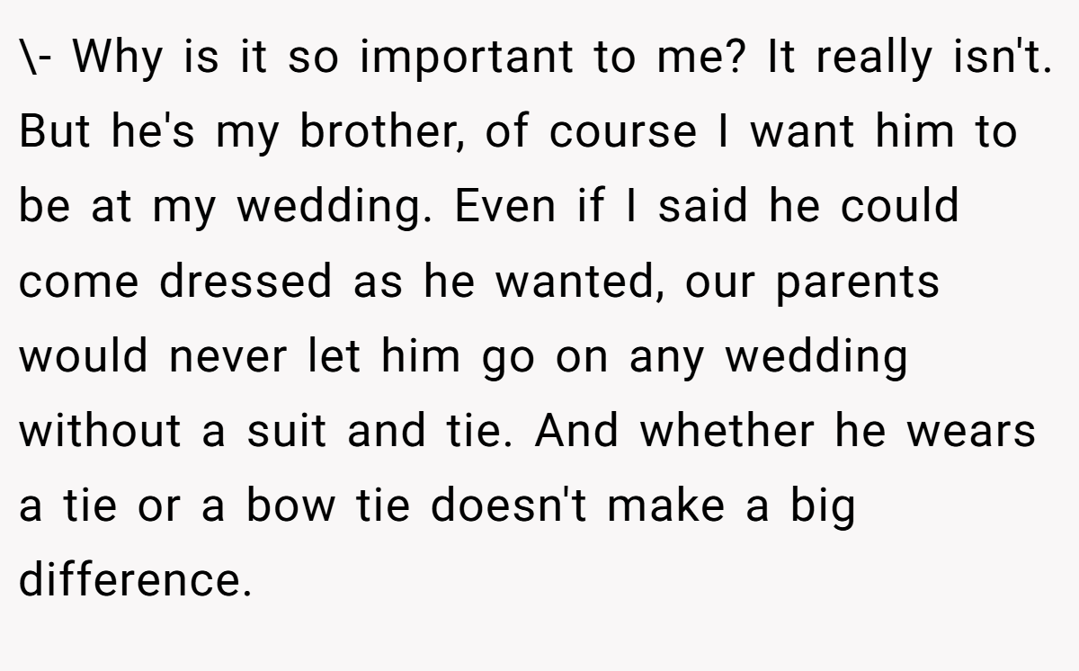 \- Why is it so important to me? It really isn't. But he's my brother, of course I want him to be at my wedding. Even if I said he could come dressed as he wanted, our parents would never let him go on any wedding without a suit and tie. And whether he wears a tie or a bow tie doesn't make a big difference.