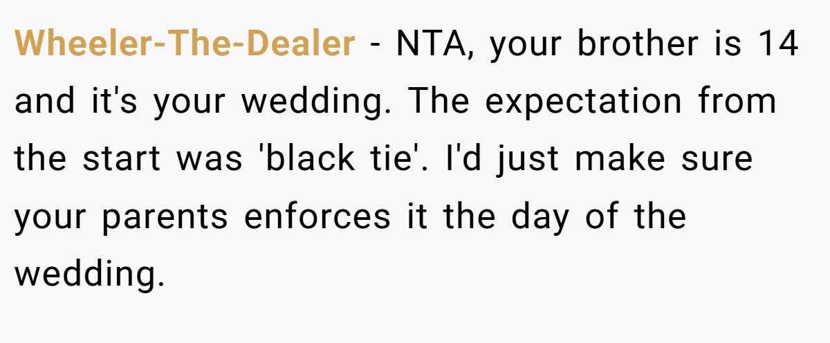 Wheeler-The-Dealer − NTA, your brother is 14 and it's your wedding. The expectation from the start was 'black tie'. I'd just make sure your parents enforces it the day of the wedding.