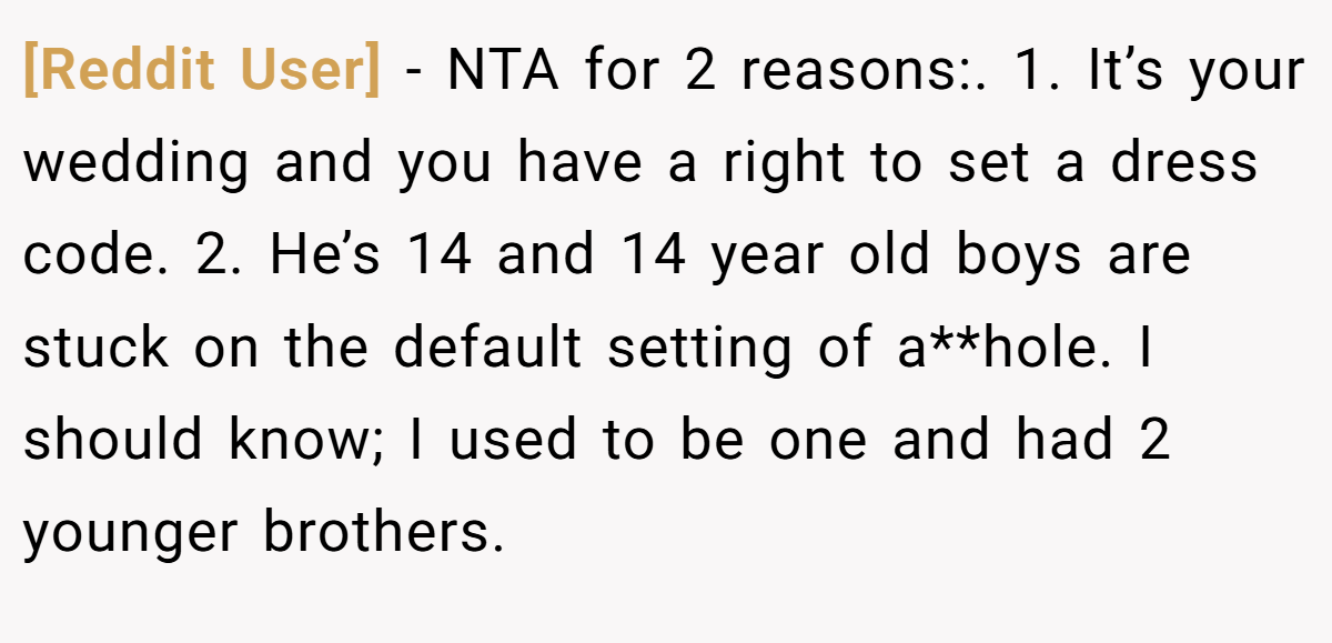 [Reddit User] − NTA for 2 reasons:. 1. It’s your wedding and you have a right to set a dress code. 2. He’s 14 and 14 year old boys are stuck on the default setting of a**hole. I should know; I used to be one and had 2 younger brothers.