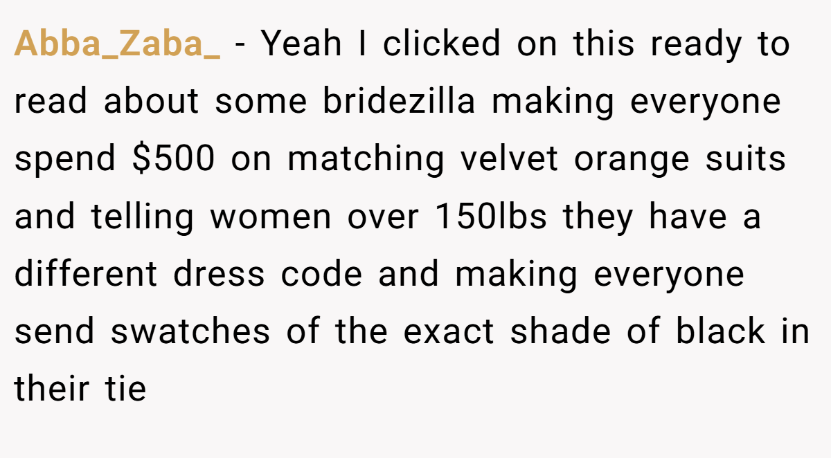Abba_Zaba_ − Yeah I clicked on this ready to read about some bridezilla making everyone spend $500 on matching velvet orange suits and telling women over 150lbs they have a different dress code and making everyone send swatches of the exact shade of black in their tie