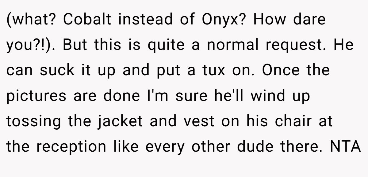 (what? Cobalt instead of Onyx? How dare you?!). But this is quite a normal request. He can suck it up and put a tux on. Once the pictures are done I'm sure he'll wind up tossing the jacket and vest on his chair at the reception like every other dude there. NTA