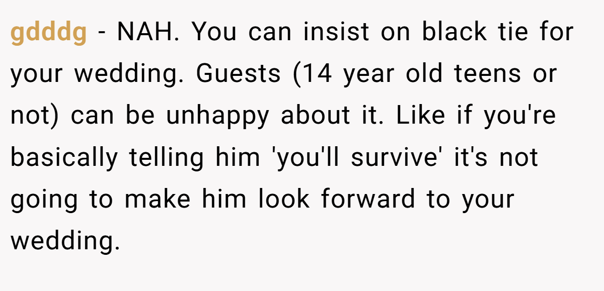 gdddg − NAH. You can insist on black tie for your wedding. Guests (14 year old teens or not) can be unhappy about it. Like if you're basically telling him 'you'll survive' it's not going to make him look forward to your wedding.