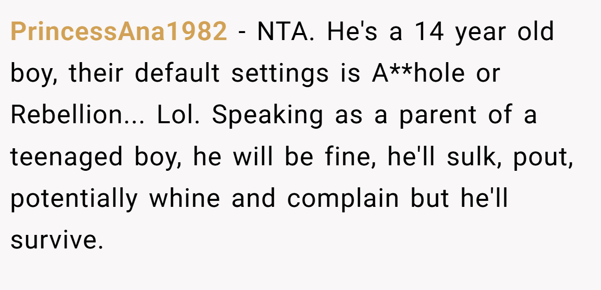 PrincessAna1982 − NTA. He's a 14 year old boy, their default settings is A**hole or Rebellion... Lol. Speaking as a parent of a teenaged boy, he will be fine, he'll sulk, pout, potentially whine and complain but he'll survive.