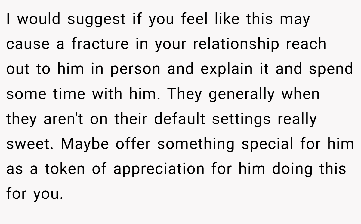 I would suggest if you feel like this may cause a fracture in your relationship reach out to him in person and explain it and spend some time with him. They generally when they aren't on their default settings really sweet. Maybe offer something special for him as a token of appreciation for him doing this for you.