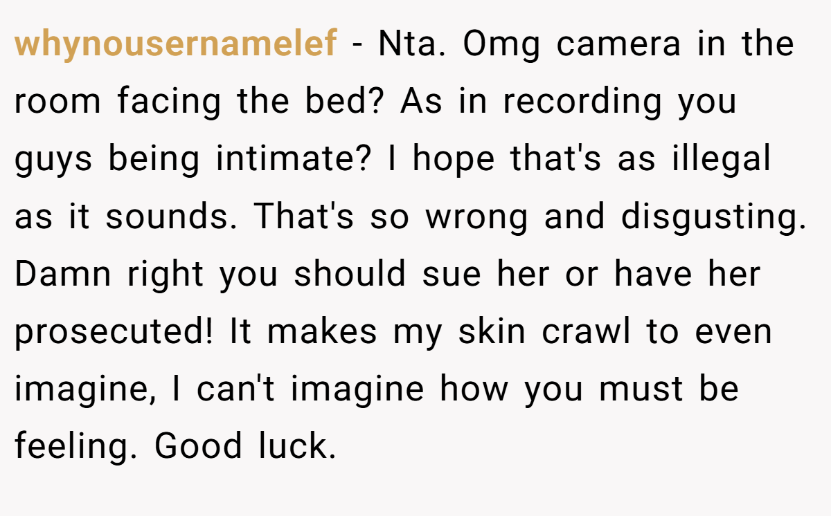 whynousernamelef − Nta. Omg camera in the room facing the bed? As in recording you guys being intimate? I hope that's as illegal as it sounds. That's so wrong and disgusting. Damn right you should sue her or have her prosecuted! It makes my skin crawl to even imagine, I can't imagine how you must be feeling. Good luck.